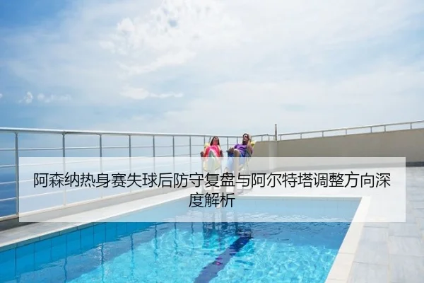 阿森纳热身赛失球后防守复盘与阿尔特塔调整方向深度解析