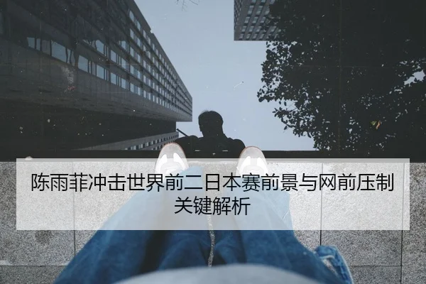 陈雨菲冲击世界前二日本赛前景与网前压制关键解析