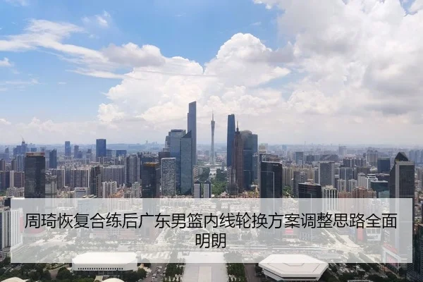 周琦恢复合练后广东男篮内线轮换方案调整思路全面明朗