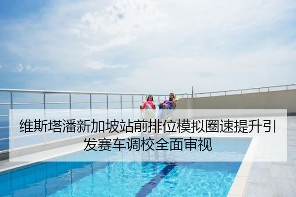 维斯塔潘新加坡站前排位模拟圈速提升引发赛车调校全面审视