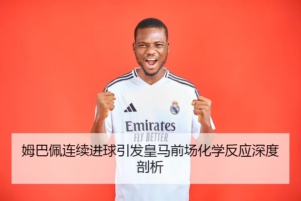 姆巴佩连续进球引发皇马前场化学反应深度剖析