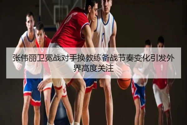 张伟丽卫冕战对手换教练备战节奏变化引发外界高度关注